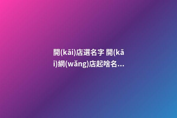 開(kāi)店選名字 開(kāi)網(wǎng)店起啥名字好聽(tīng)-第1張-店鋪起名-玄機(jī)派